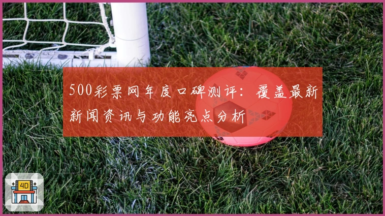 500彩票网年度口碑测评：覆盖最新新闻资讯与功能亮点分析