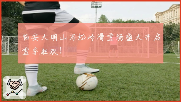 临安大明山万松岭滑雪场盛大开启雪季狂欢！