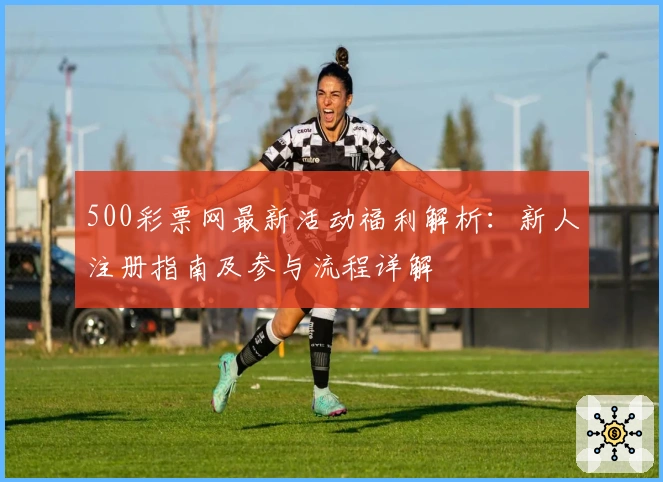 500彩票网最新活动福利解析：新人注册指南及参与流程详解