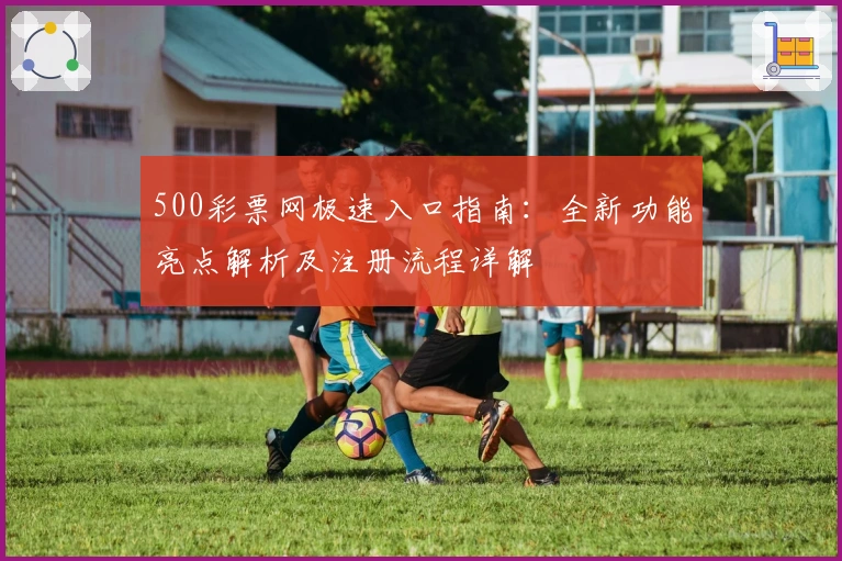 500彩票网极速入口指南：全新功能亮点解析及注册流程详解