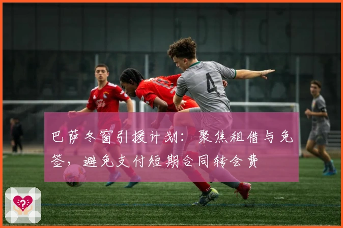 巴萨冬窗引援计划：聚焦租借与免签，避免支付短期合同转会费