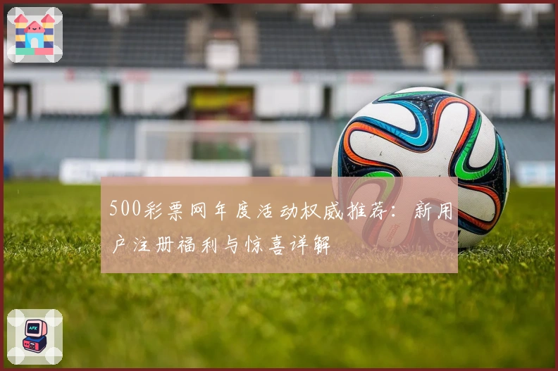 500彩票网年度活动权威推荐：新用户注册福利与惊喜详解