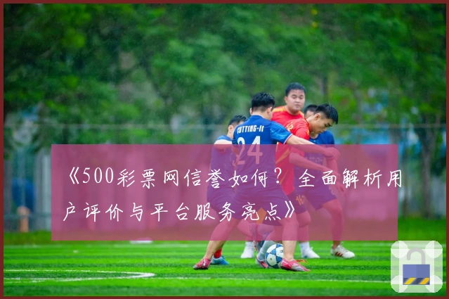《500彩票网信誉如何？全面解析用户评价与平台服务亮点》