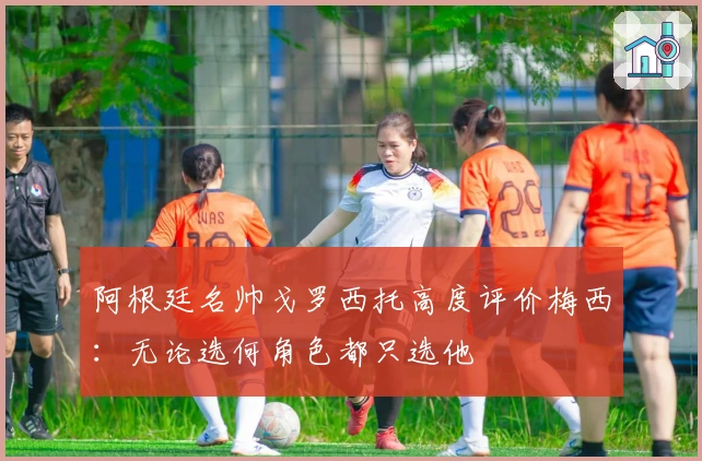 阿根廷名帅戈罗西托高度评价梅西：无论选何角色都只选他