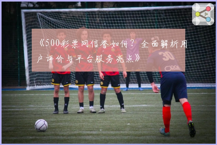《500彩票网信誉如何？全面解析用户评价与平台服务亮点》