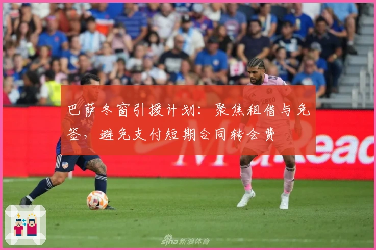 巴萨冬窗引援计划：聚焦租借与免签，避免支付短期合同转会费